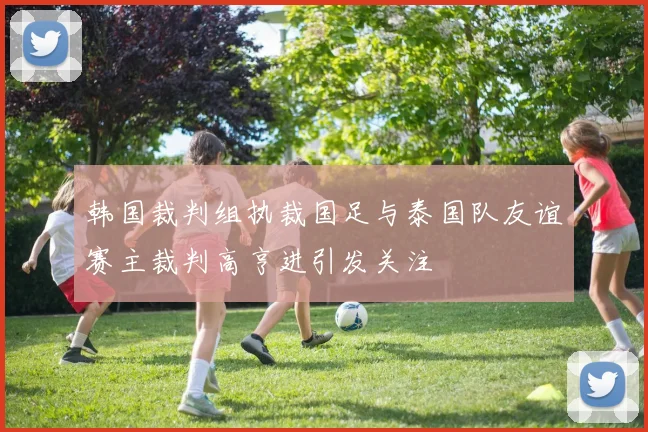 韩国裁判组执裁国足与泰国队友谊赛主裁判高亨进引发关注