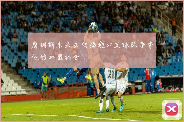 詹姆斯未来去向揭晓六支球队争夺他的加盟机会