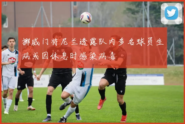 挪威门将尼兰透露队内多名球员生病或因休息时感染病毒