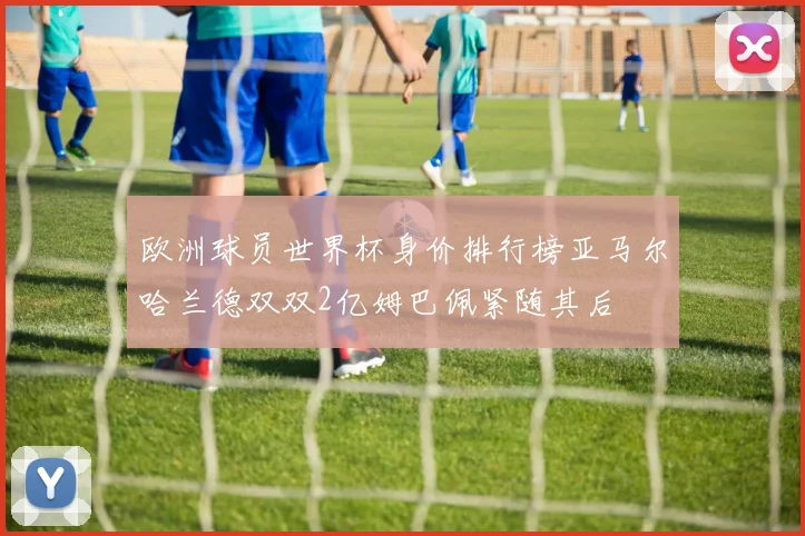 欧洲球员世界杯身价排行榜亚马尔哈兰德双双2亿姆巴佩紧随其后