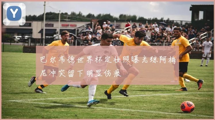 巴尔韦德世界杯定妆照曝光琼阿梅尼冲突留下明显伤痕