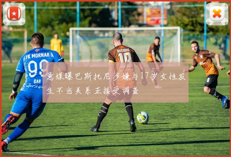 意媒曝巴斯托尼涉嫌与17岁女性发生不当关系正接受调查