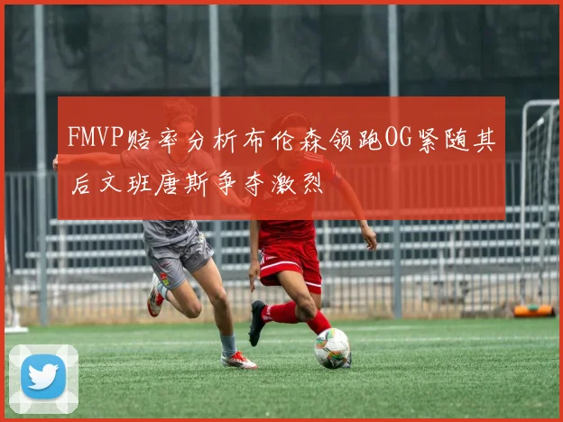 FMVP赔率分析布伦森领跑OG紧随其后文班唐斯争夺激烈