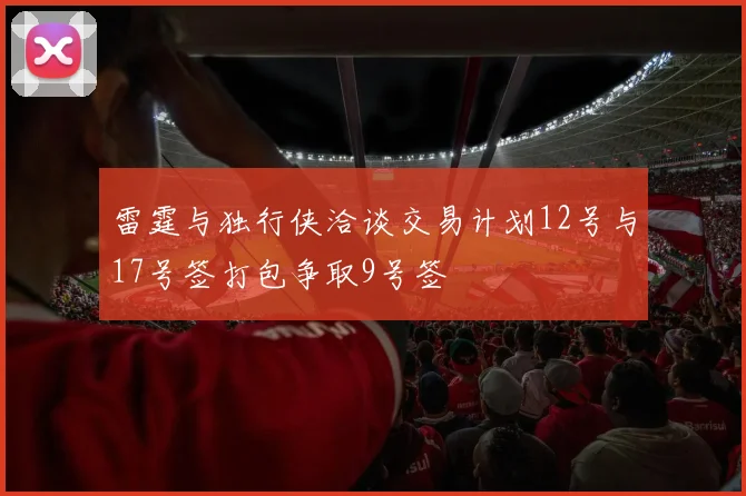 雷霆与独行侠洽谈交易计划12号与17号签打包争取9号签