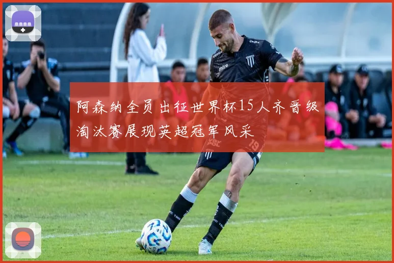 阿森纳全员出征世界杯15人齐晋级淘汰赛展现英超冠军风采