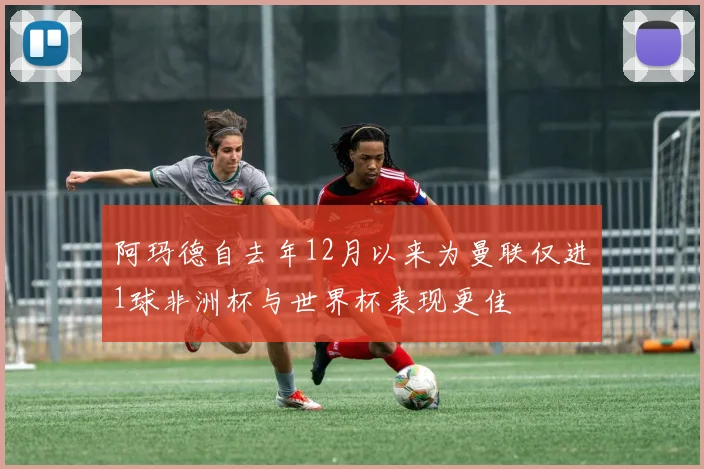阿玛德自去年12月以来为曼联仅进1球非洲杯与世界杯表现更佳