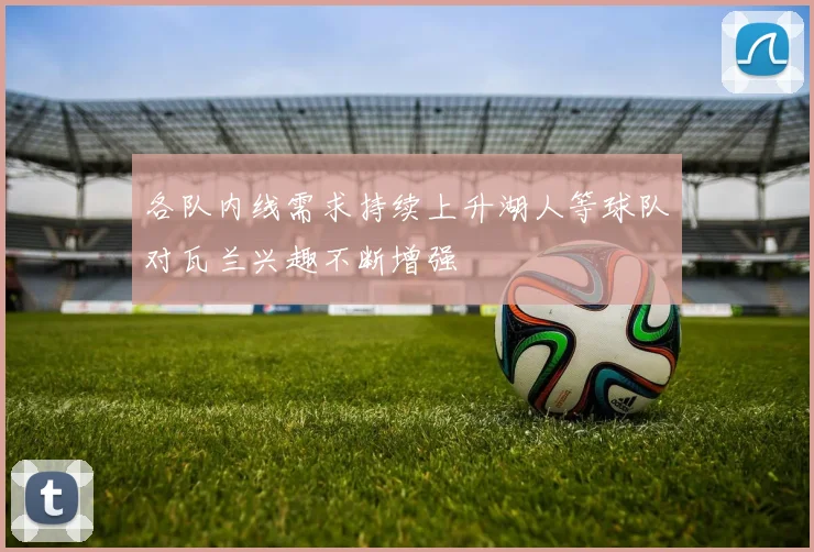 各队内线需求持续上升湖人等球队对瓦兰兴趣不断增强
