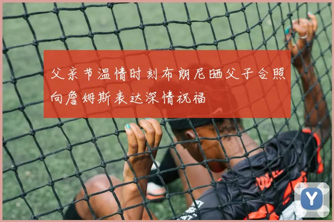 父亲节温情时刻布朗尼晒父子合照向詹姆斯表达深情祝福