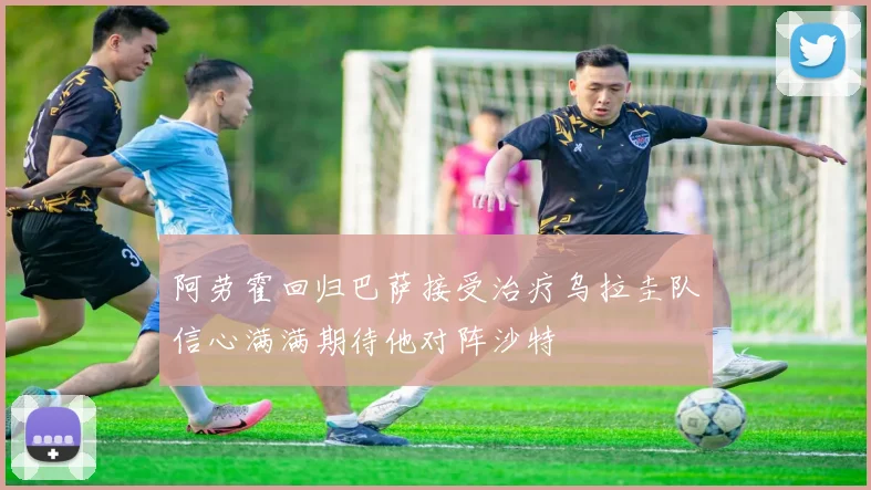 阿劳霍回归巴萨接受治疗乌拉圭队信心满满期待他对阵沙特