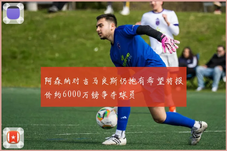 阿森纳对吉马良斯仍抱有希望将报价约6000万镑争夺球员