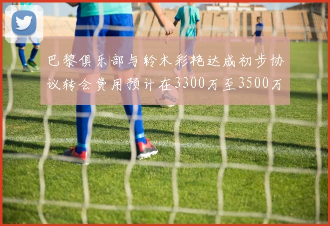 巴黎俱乐部与铃木彩艳达成初步协议转会费用预计在3300万至3500万欧元之间